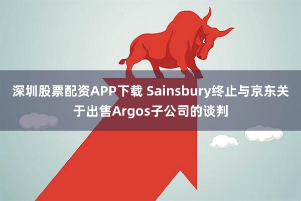 深圳股票配资APP下载 Sainsbury终止与京东关于出售Argos子公司的谈判