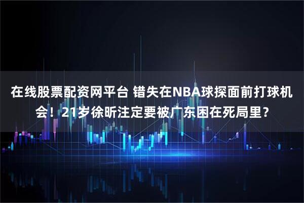 在线股票配资网平台 错失在NBA球探面前打球机会！21岁徐昕注定要被广东困在死局里？