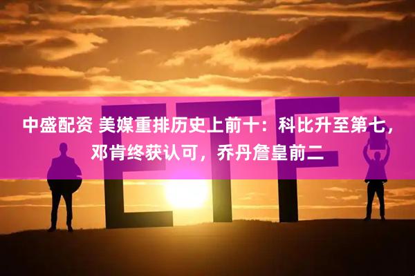 中盛配资 美媒重排历史上前十：科比升至第七，邓肯终获认可，乔丹詹皇前二