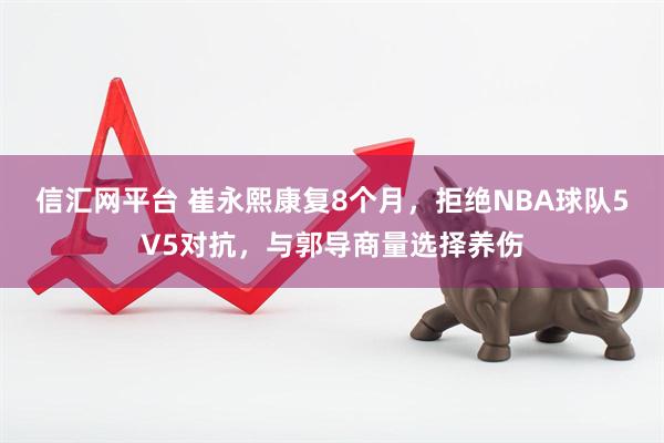 信汇网平台 崔永熙康复8个月，拒绝NBA球队5V5对抗，与郭导商量选择养伤