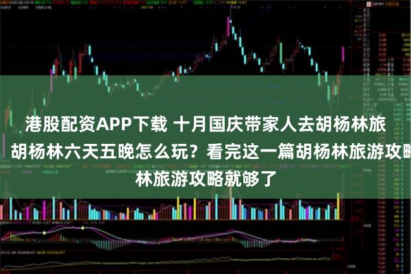 港股配资APP下载 十月国庆带家人去胡杨林旅游攻略，胡杨林六天五晚怎么玩？看完这一篇胡杨林旅游攻略就够了