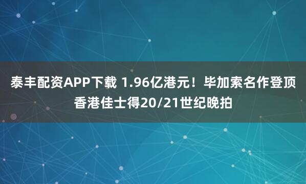 泰丰配资APP下载 1.96亿港元！毕加索名作登顶香港佳士得20/21世纪晚拍