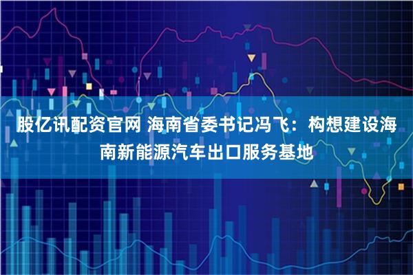 股亿讯配资官网 海南省委书记冯飞：构想建设海南新能源汽车出口服务基地