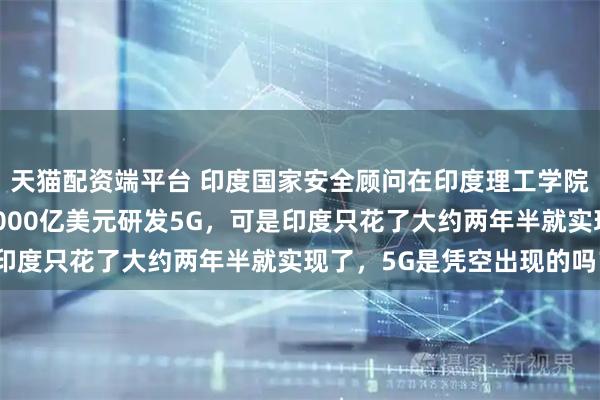 天猫配资端平台 印度国家安全顾问在印度理工学院演讲时说，中国花了3000亿美元研发5G，可是印度只花了大约两年半就实现了，5G是凭空出现的吗？