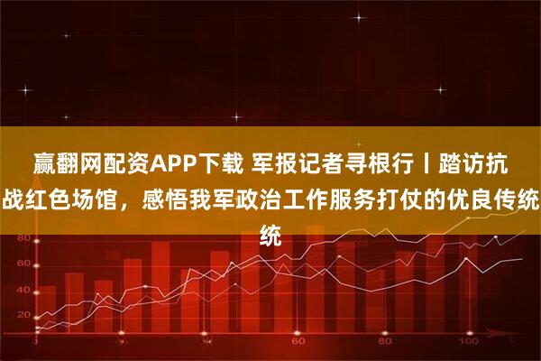 赢翻网配资APP下载 军报记者寻根行丨踏访抗战红色场馆，感悟我军政治工作服务打仗的优良传统