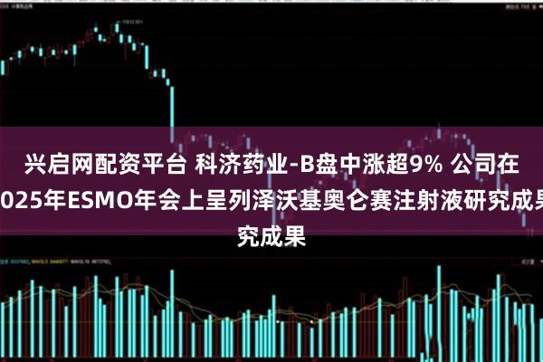 兴启网配资平台 科济药业-B盘中涨超9% 公司在2025年ESMO年会上呈列泽沃基奥仑赛注射液研究成果