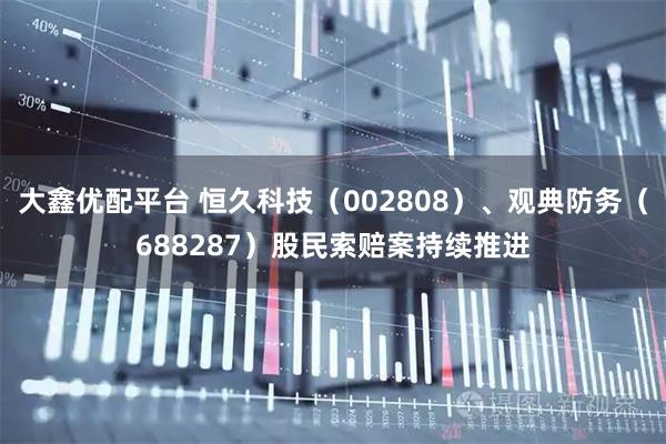 大鑫优配平台 恒久科技（002808）、观典防务（688287）股民索赔案持续推进