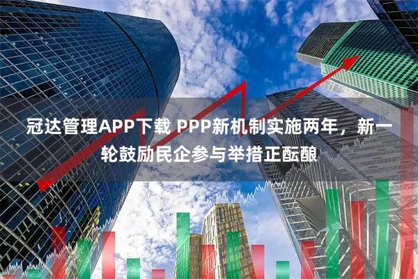 冠达管理APP下载 PPP新机制实施两年,新一轮鼓励民企参与举措正酝酿