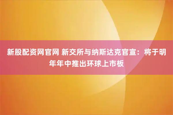 新股配资网官网 新交所与纳斯达克官宣:将于明年年中推出环球上市板
