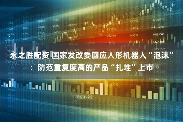 永之胜配资 国家发改委回应人形机器人“泡沫”：防范重复度高的产品“扎堆”上市