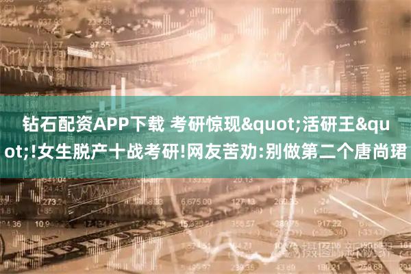 钻石配资APP下载 考研惊现"活研王"!女生脱产十战考研!网友苦劝:别做第二个唐尚珺