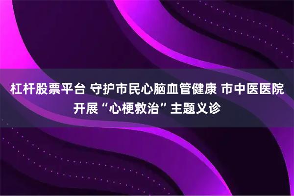 杠杆股票平台 守护市民心脑血管健康 市中医医院开展“心梗救治”主题义诊