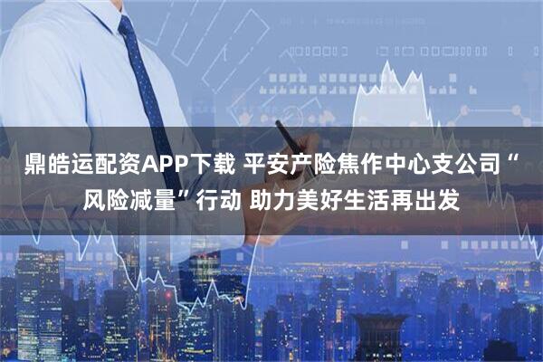 鼎皓运配资APP下载 平安产险焦作中心支公司“风险减量”行动 助力美好生活再出发