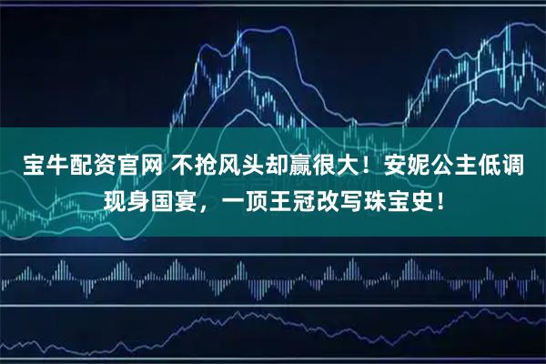 宝牛配资官网 不抢风头却赢很大！安妮公主低调现身国宴，一顶王冠改写珠宝史！