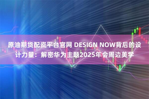 原油期货配资平台官网 DESIGN NOW背后的设计力量：解密华为主题2025年会周边美学