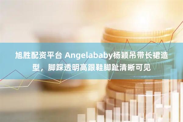 旭胜配资平台 Angelababy杨颖吊带长裙造型，脚踩透明高跟鞋脚趾清晰可见