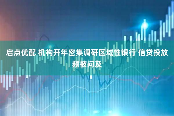 启点优配 机构开年密集调研区域性银行 信贷投放频被问及