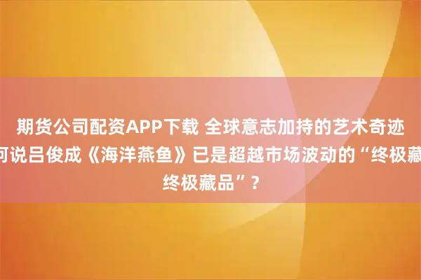 期货公司配资APP下载 全球意志加持的艺术奇迹：为何说吕俊成《海洋燕鱼》已是超越市场波动的“终极藏品”？