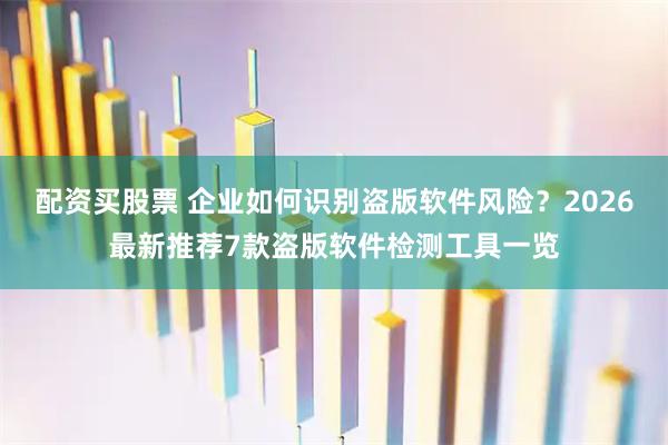 配资买股票 企业如何识别盗版软件风险？2026最新推荐7款盗版软件检测工具一览