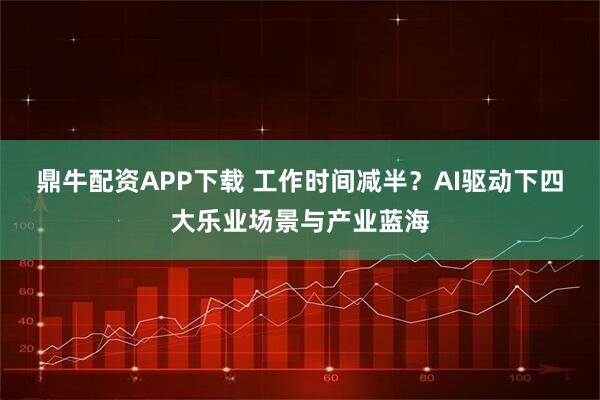 鼎牛配资APP下载 工作时间减半？AI驱动下四大乐业场景与产业蓝海