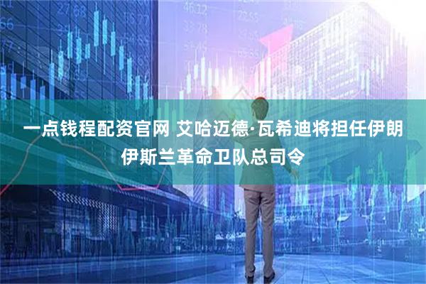 一点钱程配资官网 艾哈迈德·瓦希迪将担任伊朗伊斯兰革命卫队总司令