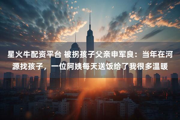 星火牛配资平台 被拐孩子父亲申军良：当年在河源找孩子，一位阿姨每天送饭给了我很多温暖