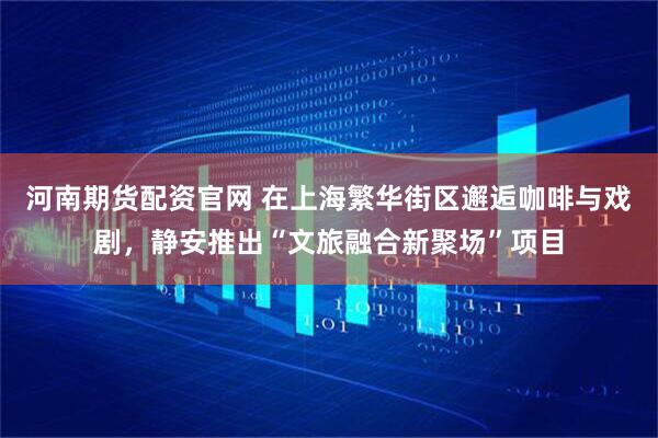 河南期货配资官网 在上海繁华街区邂逅咖啡与戏剧，静安推出“文旅融合新聚场”项目