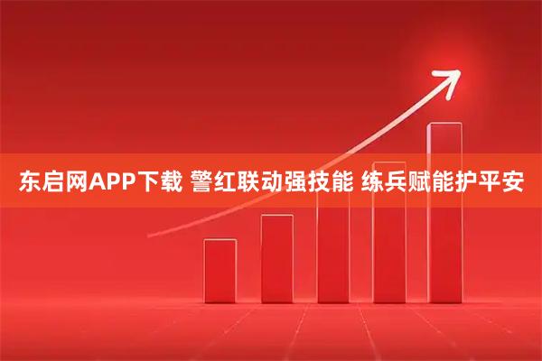 东启网APP下载 警红联动强技能 练兵赋能护平安