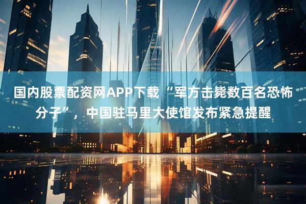 国内股票配资网APP下载 “军方击毙数百名恐怖分子”，中国驻马里大使馆发布紧急提醒