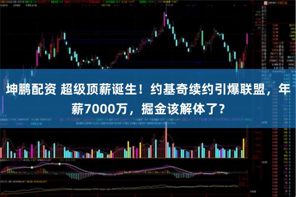 坤鹏配资 超级顶薪诞生！约基奇续约引爆联盟，年薪7000万，掘金该解体了？