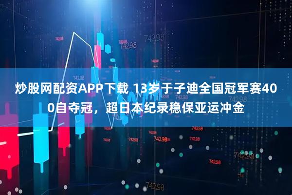 炒股网配资APP下载 13岁于子迪全国冠军赛400自夺冠，超日本纪录稳保亚运冲金